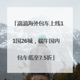 滴滴海外包车上线11国26城，端午国内包车低至7.5折