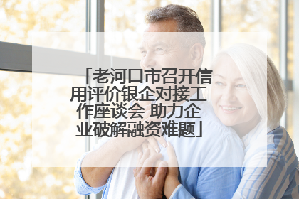 老河口市召开信用评价银企对接工作座谈会 助力企业破解融资难题