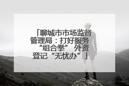 聊城市市场监督管理局：打好服务“组合拳” 外资登记“无忧办”
