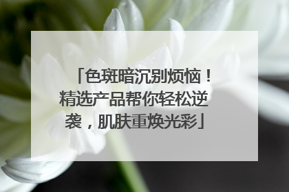 色斑暗沉别烦恼！精选产品帮你轻松逆袭，肌肤重焕光彩