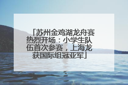 苏州金鸡湖龙舟赛热烈开场：小学生队伍首次参赛，上海龙获国际组冠亚军