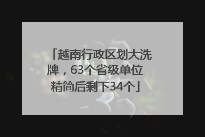 越南行政区划大洗牌，63个省级单位精简后剩下34个