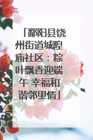 鄱阳县饶州街道城隍庙社区：粽叶飘香迎端午 幸福和谐邻里情