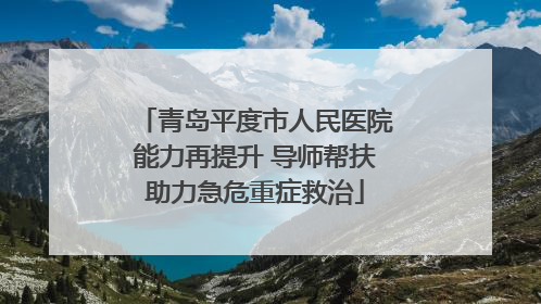青岛平度市人民医院能力再提升 导师帮扶助力急危重症救治