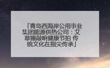 青岛西海岸公用事业集团能源供热公司：艾草锤敲响健康节拍 传统文化在指尖传承