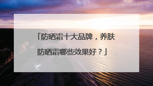 防晒霜十大品牌，养肤防晒霜哪些效果好？