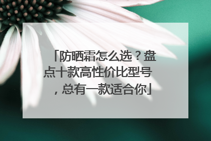 防晒霜怎么选？盘点十款高性价比型号，总有一款适合你
