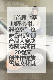 首届“圣地匠心·礼遇拉萨”拉萨游礼文创产品大赛决赛圆满落幕 20强文创佳作绽放雪域文化魅力