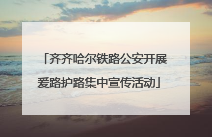 齐齐哈尔铁路公安开展爱路护路集中宣传活动
