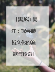 黑龙江同江：探寻赫哲文化的渔歌与传奇