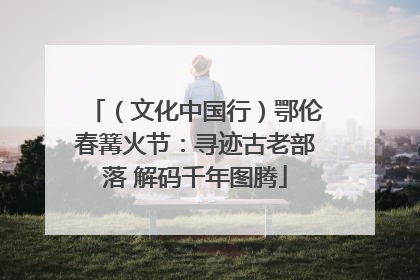 （文化中国行）鄂伦春篝火节：寻迹古老部落 解码千年图腾