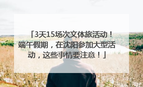 3天15场次文体旅活动！端午假期，在沈阳参加大型活动，这些事情要注意！