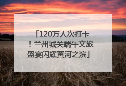 120万人次打卡！兰州城关端午文旅盛宴闪耀黄河之滨