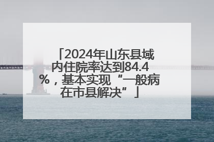 2024年山东县域内住院率达到84.4%，基本实现“一般病在市县解决”