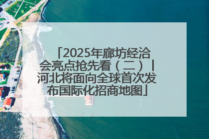 2025年廊坊经洽会亮点抢先看（二）丨河北将面向全球首次发布国际化招商地图