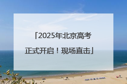 2025年北京高考正式开启！现场直击