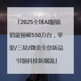 2025全球AI眼镜销量预破550万台，苹果/三星/微美全息新品引领科技新潮流