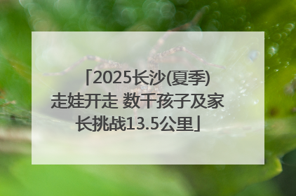 2025长沙(夏季)走娃开走 数千孩子及家长挑战13.5公里