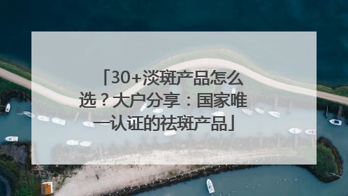 30+淡斑产品怎么选？大户分享：国家唯一认证的祛斑产品