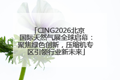 CING2026北京国际天然气展全球启幕：聚焦绿色创新，压缩机专区引领行业新未来