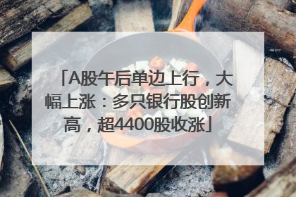 A股午后单边上行，大幅上涨：多只银行股创新高，超4400股收涨